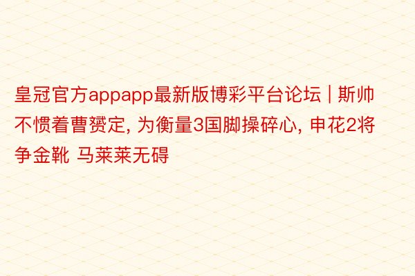 皇冠官方appapp最新版博彩平台论坛 | 斯帅不惯着曹赟定, 为衡量3国脚操碎心, 申花2将争金靴 马莱莱无碍