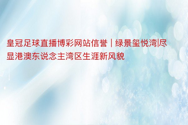 皇冠足球直播博彩网站信誉 | 绿景玺悦湾|尽显港澳东说念主湾区生涯新风貌