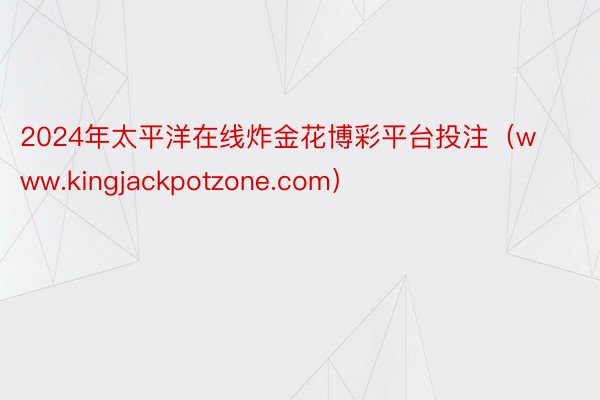 2024年太平洋在线炸金花博彩平台投注（www.kingjackpotzone.com）