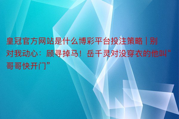 皇冠官方网站是什么博彩平台投注策略 | 别对我动心：顾寻掉马！岳千灵对没穿衣的他叫“哥哥快开门”