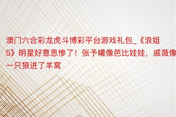 澳门六合彩龙虎斗博彩平台游戏礼包_《浪姐5》明星好意思惨了！张予曦像芭比娃娃，戚薇像一只狼进了羊窝