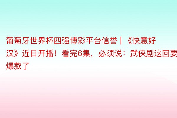 葡萄牙世界杯四强博彩平台信誉 | 《快意好汉》近日开播！看完6集，必须说：武侠剧这回要出爆款了