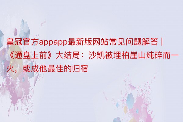 皇冠官方appapp最新版网站常见问题解答 | 《通盘上前》大结局：沙凯被埋柏崖山纯碎而一火，或成他最佳的归宿