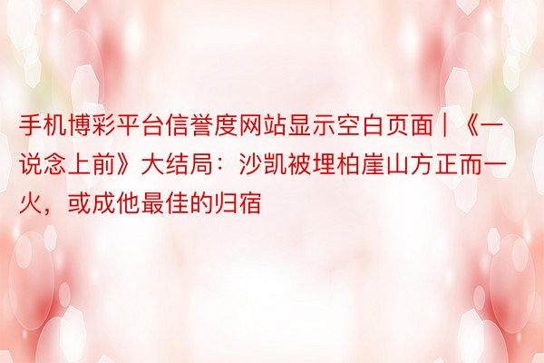 手机博彩平台信誉度网站显示空白页面 | 《一说念上前》大结局：沙凯被埋柏崖山方正而一火，或成他最佳的归宿