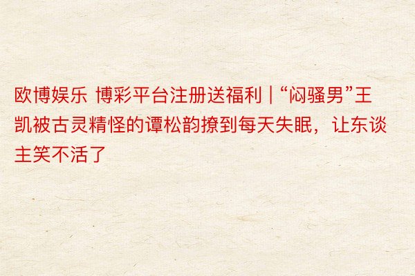 欧博娱乐 博彩平台注册送福利 | “闷骚男”王凯被古灵精怪的谭松韵撩到每天失眠，让东谈主笑不活了