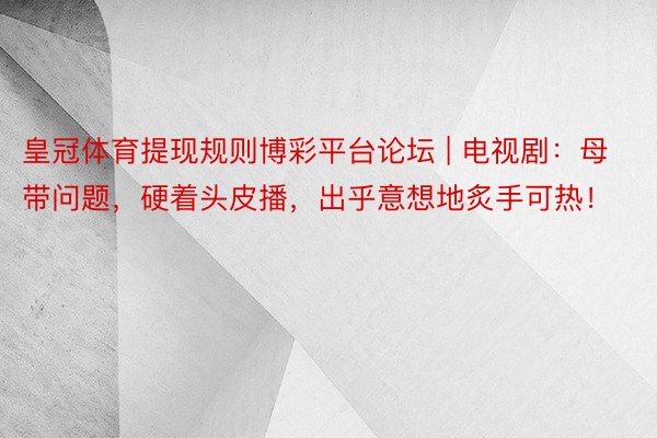 皇冠体育提现规则博彩平台论坛 | 电视剧：母带问题，硬着头皮播，出乎意想地炙手可热！
