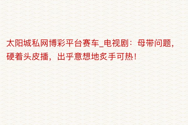 太阳城私网博彩平台赛车_电视剧：母带问题，硬着头皮播，出乎意想地炙手可热！