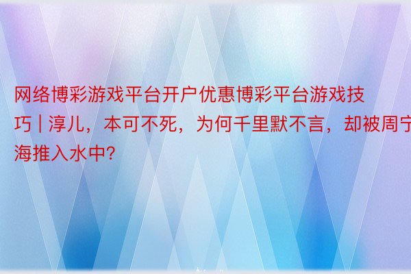网络博彩游戏平台开户优惠博彩平台游戏技巧 | 淳儿，本可不死，为何千里默不言，却被周宁海推入水中？