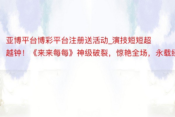 亚博平台博彩平台注册送活动_演技短短超越钟！《来来每每》神级破裂，惊艳全场，永载经典