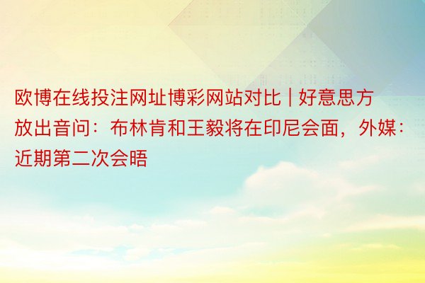 欧博在线投注网址博彩网站对比 | 好意思方放出音问：布林肯和王毅将在印尼会面，外媒：近期第二次会晤