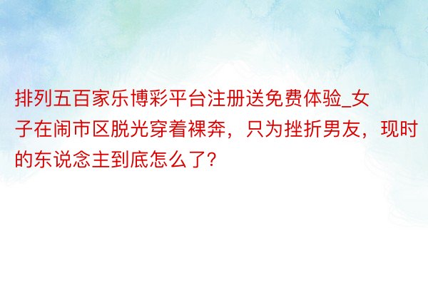 排列五百家乐博彩平台注册送免费体验_女子在闹市区脱光穿着裸奔，只为挫折男友，现时的东说念主到底怎么了？