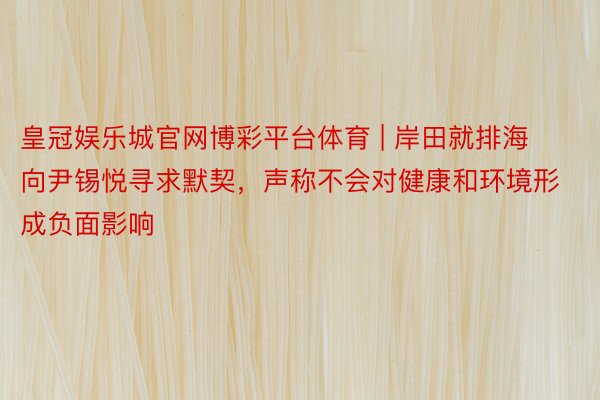 皇冠娱乐城官网博彩平台体育 | 岸田就排海向尹锡悦寻求默契，声称不会对健康和环境形成负面影响
