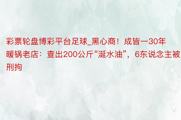 彩票轮盘博彩平台足球_黑心商！成皆一30年暖锅老店：查出200公斤“涎水油”，6东说念主被刑拘