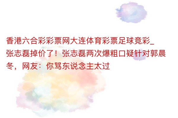 香港六合彩彩票网大连体育彩票足球竞彩_张志磊掉价了！张志磊两次爆粗口疑针对郭晨冬，网友：你骂东说念主太过