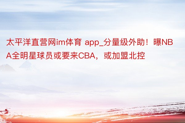太平洋直营网im体育 app_分量级外助！曝NBA全明星球员或要来CBA，或加盟北控
