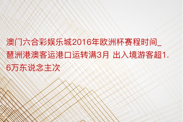 澳门六合彩娱乐城2016年欧洲杯赛程时间_琶洲港澳客运港口运转满3月 出入境游客超1.6万东说念主次