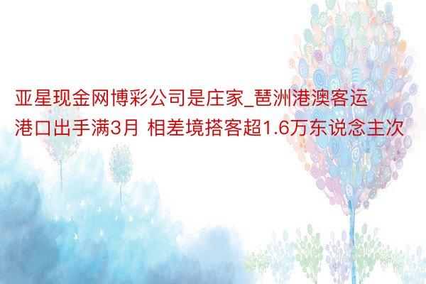 亚星现金网博彩公司是庄家_琶洲港澳客运港口出手满3月 相差境搭客超1.6万东说念主次
