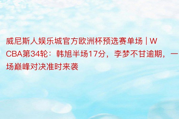 威尼斯人娱乐城官方欧洲杯预选赛单场 | WCBA第34轮：韩旭半场17分，李梦不甘逾期，一场巅峰对决准时来袭