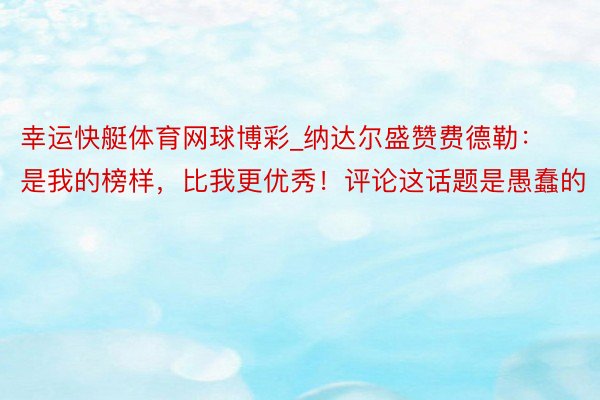 幸运快艇体育网球博彩_纳达尔盛赞费德勒：是我的榜样，比我更优秀！评论这话题是愚蠢的