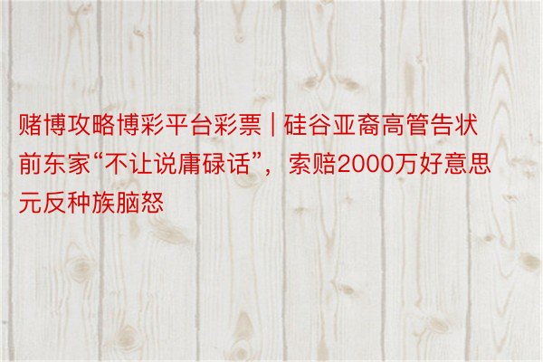 赌博攻略博彩平台彩票 | 硅谷亚裔高管告状前东家“不让说庸碌话”，索赔2000万好意思元反种族脑怒