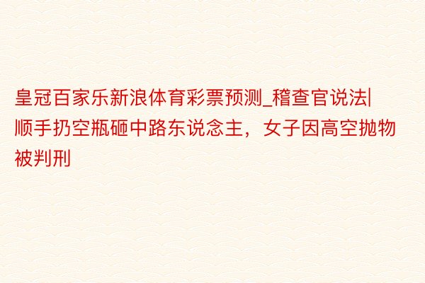 皇冠百家乐新浪体育彩票预测_稽查官说法|顺手扔空瓶砸中路东说念主，女子因高空抛物被判刑
