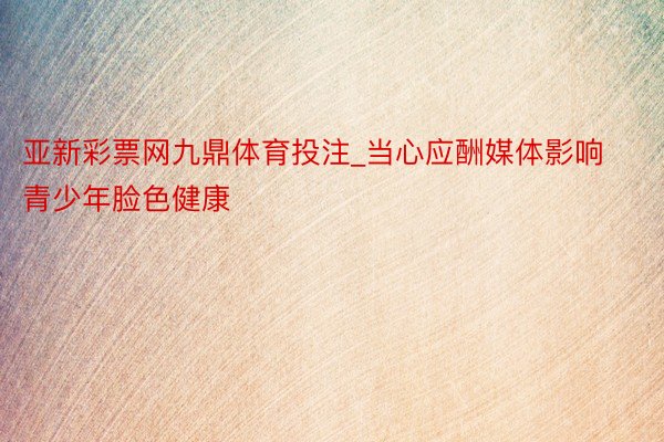 亚新彩票网九鼎体育投注_当心应酬媒体影响青少年脸色健康