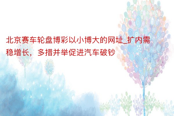 北京赛车轮盘博彩以小博大的网址_扩内需稳增长，多措并举促进汽车破钞