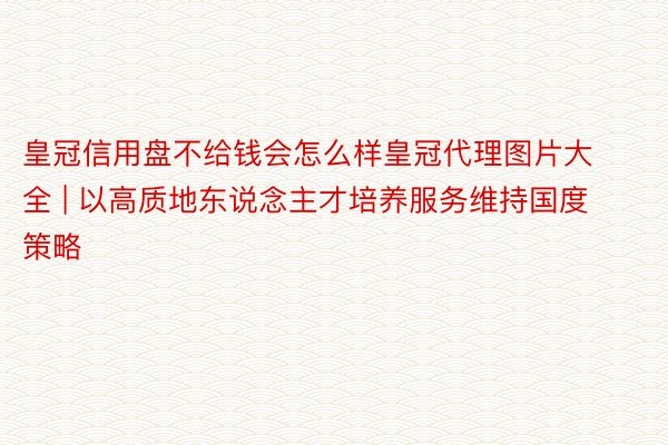 皇冠信用盘不给钱会怎么样皇冠代理图片大全 | 以高质地东说念主才培养服务维持国度策略