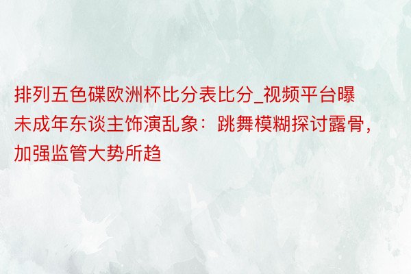 排列五色碟欧洲杯比分表比分_视频平台曝未成年东谈主饰演乱象：跳舞模糊探讨露骨，加强监管大势所趋