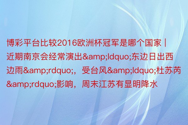 博彩平台比较2016欧洲杯冠军是哪个国家 | 近期南京会经常演出&ldquo;东边日出西边雨&rdquo;，受台风&ldquo;杜苏芮&rdquo;影响，周末江苏有显明