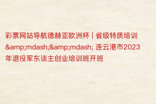 彩票网站导航德赫亚欧洲杯 | 省级特质培训&mdash;&mdash; 连云港市2023年退役军东谈主创业培训班开班