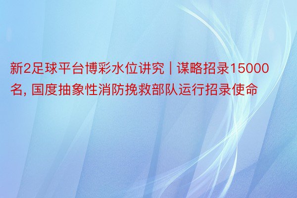 新2足球平台博彩水位讲究 | 谋略招录15000名, 国度抽象性消防挽救部队运行招录使命