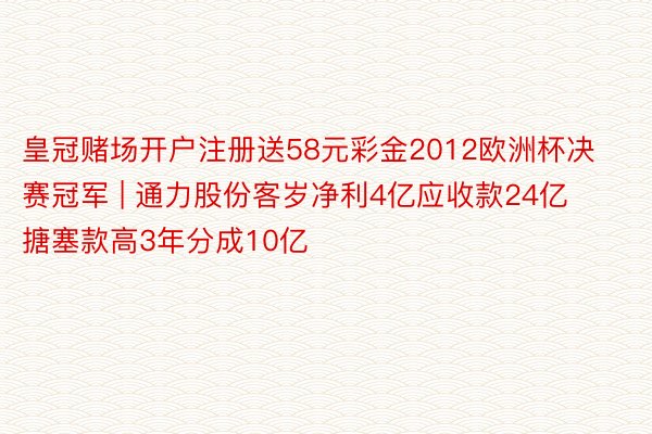 皇冠赌场开户注册送58元彩金2012欧洲杯决赛冠军 | 通力股份客岁净利4亿应收款24亿 搪塞款高3年分成10亿