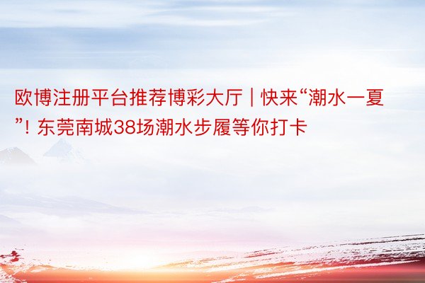 欧博注册平台推荐博彩大厅 | 快来“潮水一夏”! 东莞南城38场潮水步履等你打卡
