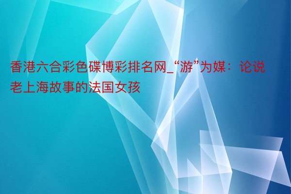 香港六合彩色碟博彩排名网_“游”为媒：论说老上海故事的法国女孩