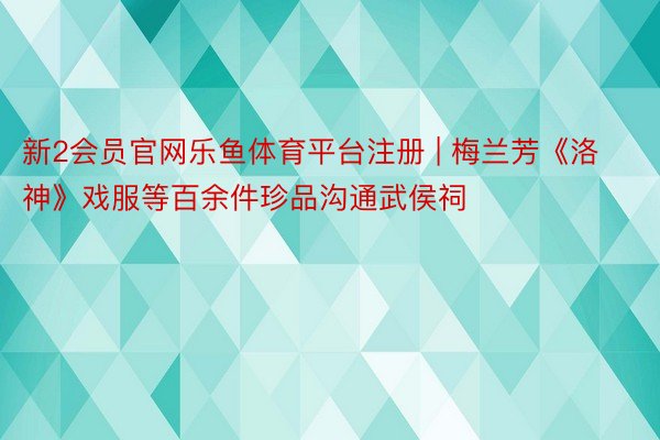 新2会员官网乐鱼体育平台注册 | 梅兰芳《洛神》戏服等百余件珍品沟通武侯祠