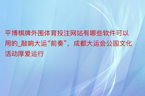 平博棋牌外围体育投注网站有哪些软件可以用的_敲响大运“前奏”，成都大运会公园文化活动厚爱运行