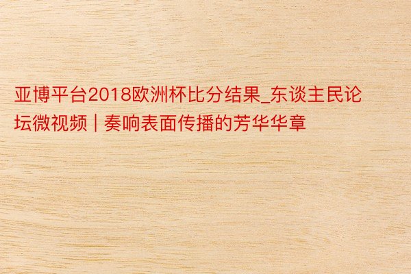 亚博平台2018欧洲杯比分结果_东谈主民论坛微视频 | 奏响表面传播的芳华华章