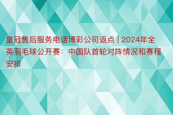 皇冠售后服务电话博彩公司返点 | 2024年全英羽毛球公开赛：中国队首轮对阵情况和赛程安排