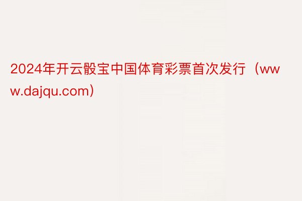 2024年开云骰宝中国体育彩票首次发行（www.dajqu.com）