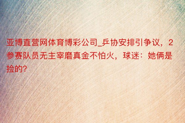 亚博直营网体育博彩公司_乒协安排引争议，2参赛队员无主宰磨真金不怕火，球迷：她俩是捡的？