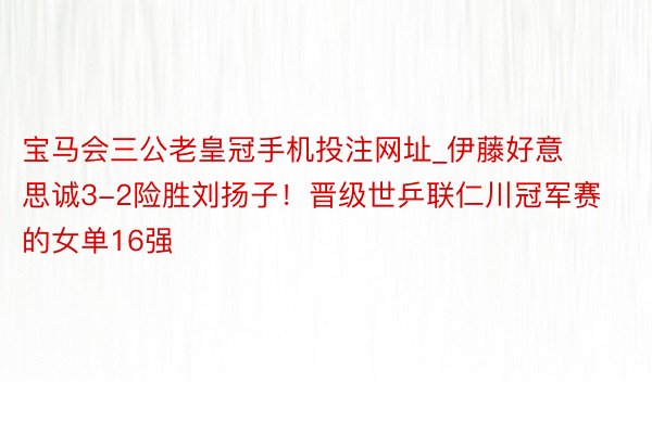 宝马会三公老皇冠手机投注网址_伊藤好意思诚3-2险胜刘扬子！晋级世乒联仁川冠军赛的女单16强