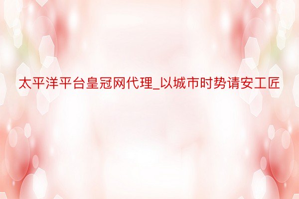 太平洋平台皇冠网代理_以城市时势请安工匠