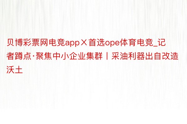 贝博彩票网电竞appㄨ首选ope体育电竞_记者蹲点·聚焦中小企业集群丨采油利器出自改造沃土