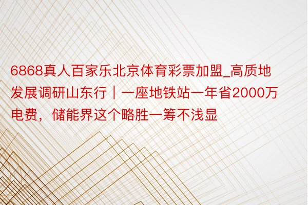 6868真人百家乐北京体育彩票加盟_高质地发展调研山东行｜一座地铁站一年省2000万电费，储能界这个略胜一筹不浅显