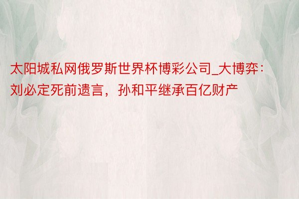 太阳城私网俄罗斯世界杯博彩公司_大博弈：刘必定死前遗言，孙和平继承百亿财产