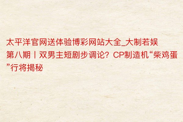 太平洋官网送体验博彩网站大全_大制若娱第八期丨双男主短剧步调论？CP制造机“柴鸡蛋”行将揭秘