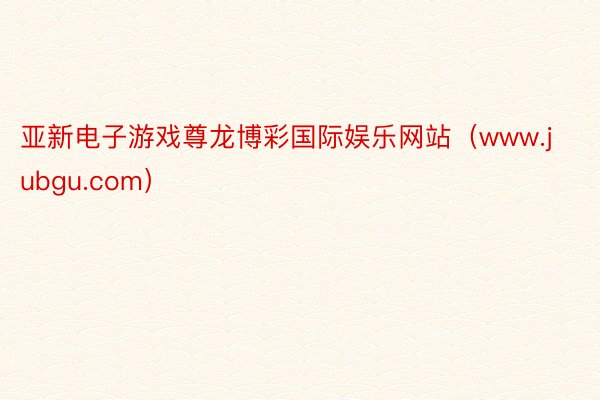 亚新电子游戏尊龙博彩国际娱乐网站（www.jubgu.com）