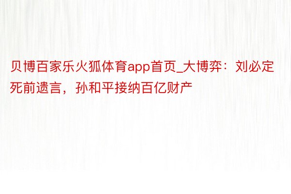贝博百家乐火狐体育app首页_大博弈：刘必定死前遗言，孙和平接纳百亿财产