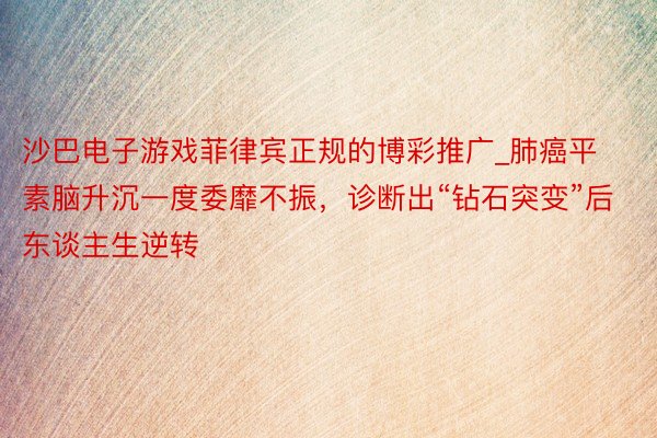 沙巴电子游戏菲律宾正规的博彩推广_肺癌平素脑升沉一度委靡不振，诊断出“钻石突变”后东谈主生逆转